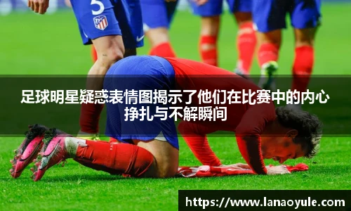 足球明星疑惑表情图揭示了他们在比赛中的内心挣扎与不解瞬间